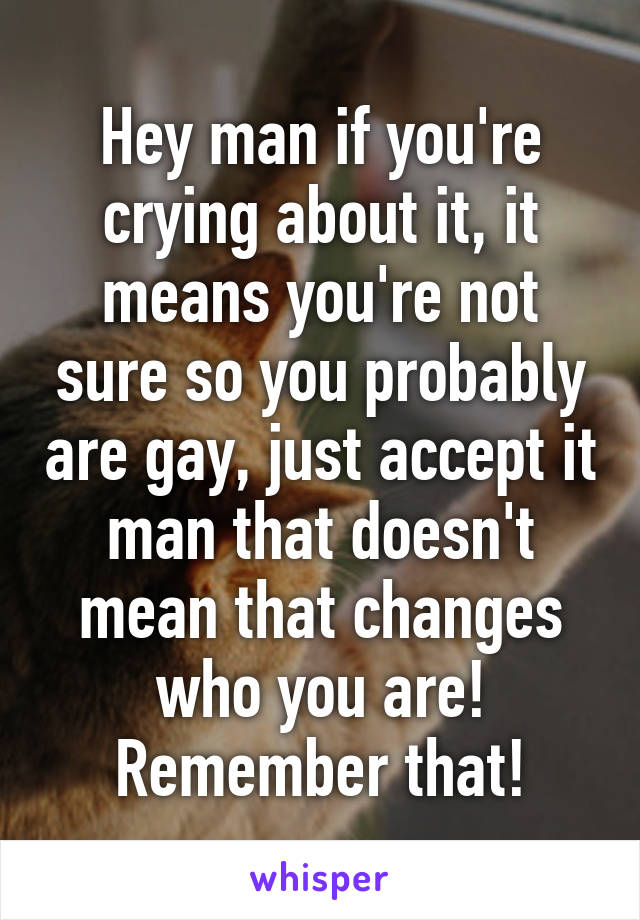 Hey man if you're crying about it, it means you're not sure so you probably are gay, just accept it man that doesn't mean that changes who you are! Remember that!