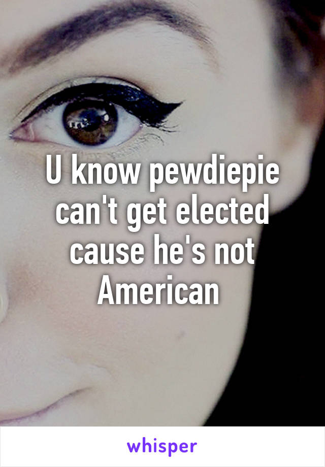 U know pewdiepie can't get elected cause he's not American 