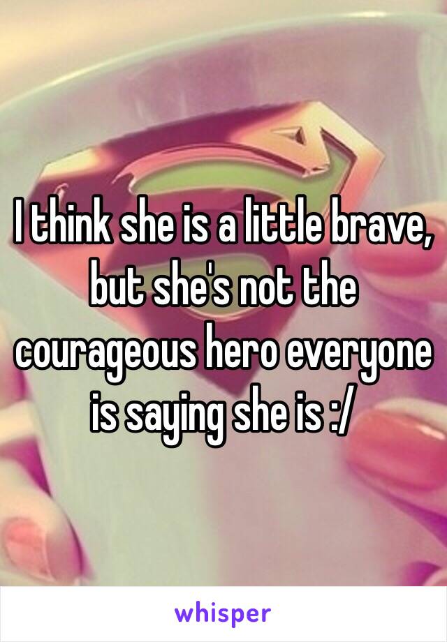 I think she is a little brave, but she's not the courageous hero everyone is saying she is :/