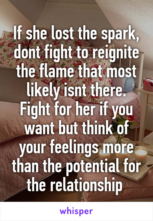 If she lost the spark, dont fight to reignite the flame that most likely isnt there. Fight for her if you want but think of your feelings more than the potential for the relationship 