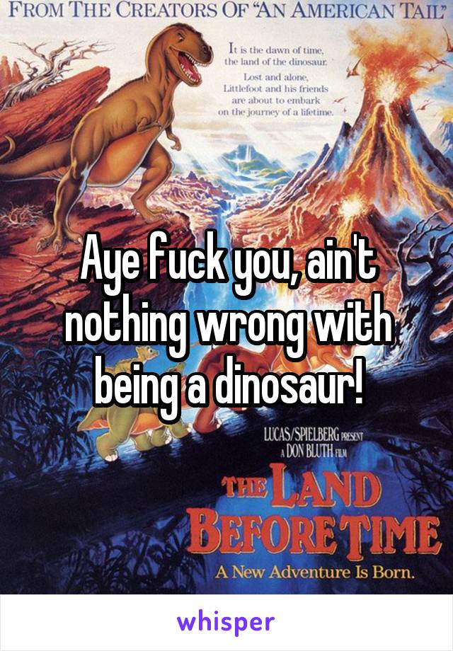 Aye fuck you, ain't nothing wrong with being a dinosaur!