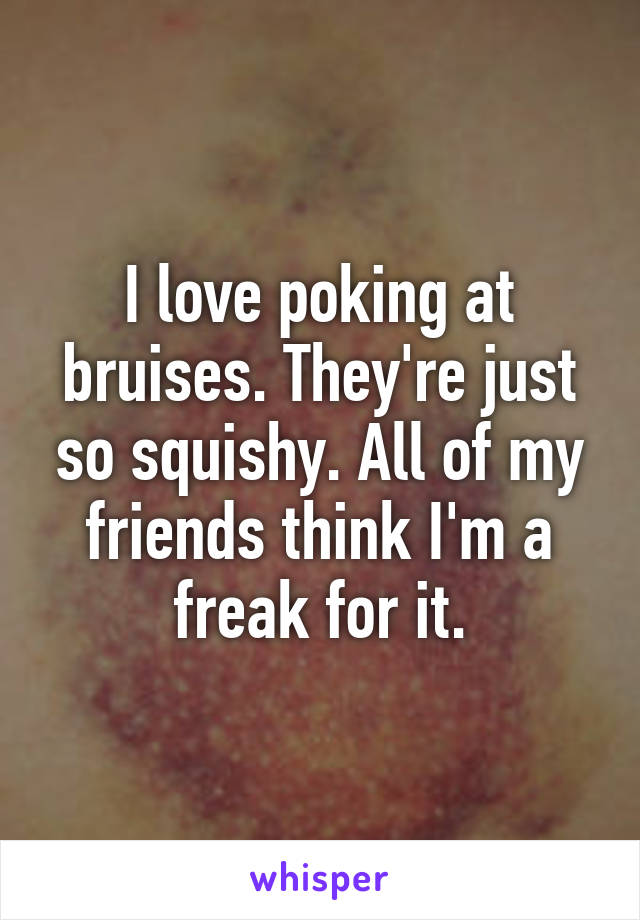 I love poking at bruises. They're just so squishy. All of my friends think I'm a freak for it.