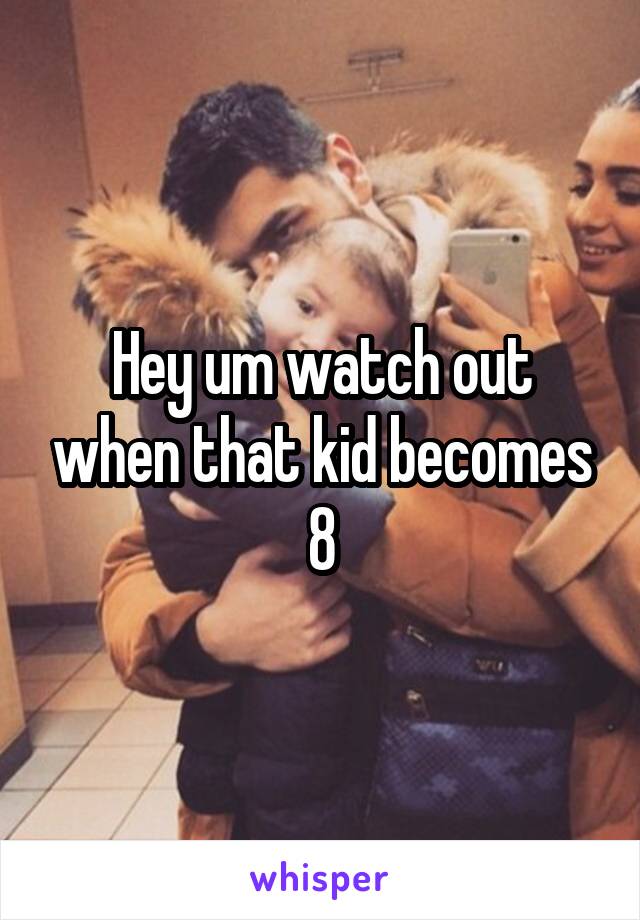 Hey um watch out when that kid becomes 8