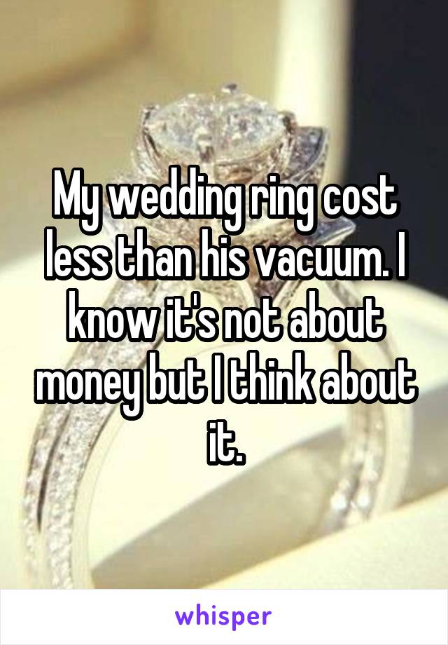 My wedding ring cost less than his vacuum. I know it's not about money but I think about it.