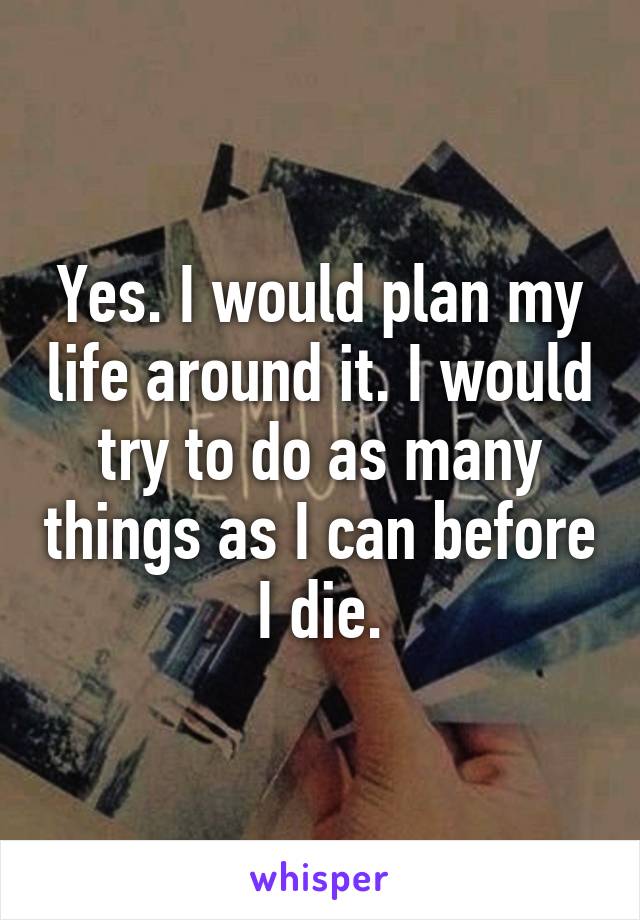 Yes. I would plan my life around it. I would try to do as many things as I can before I die.