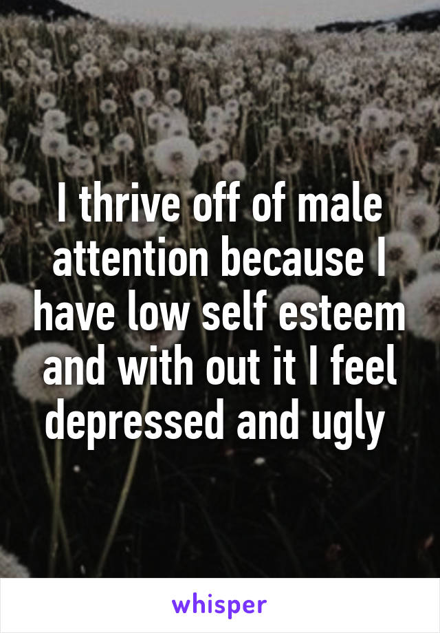 I thrive off of male attention because I have low self esteem and with out it I feel depressed and ugly 