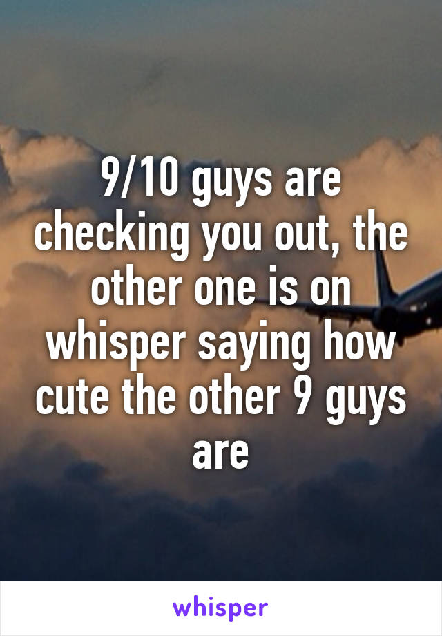 9/10 guys are checking you out, the other one is on whisper saying how cute the other 9 guys are