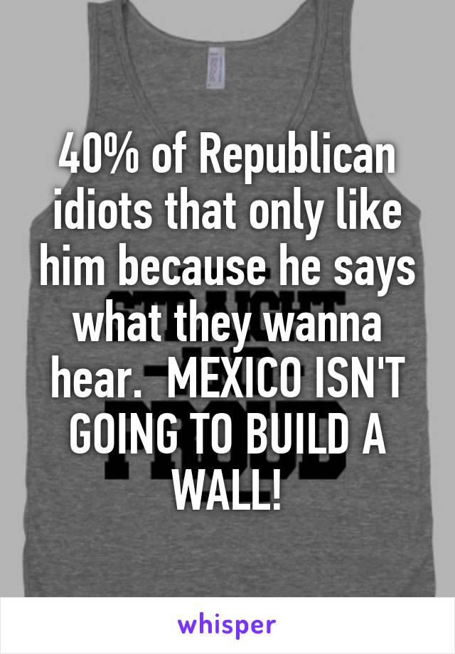 40% of Republican idiots that only like him because he says what they wanna hear.  MEXICO ISN'T GOING TO BUILD A WALL!