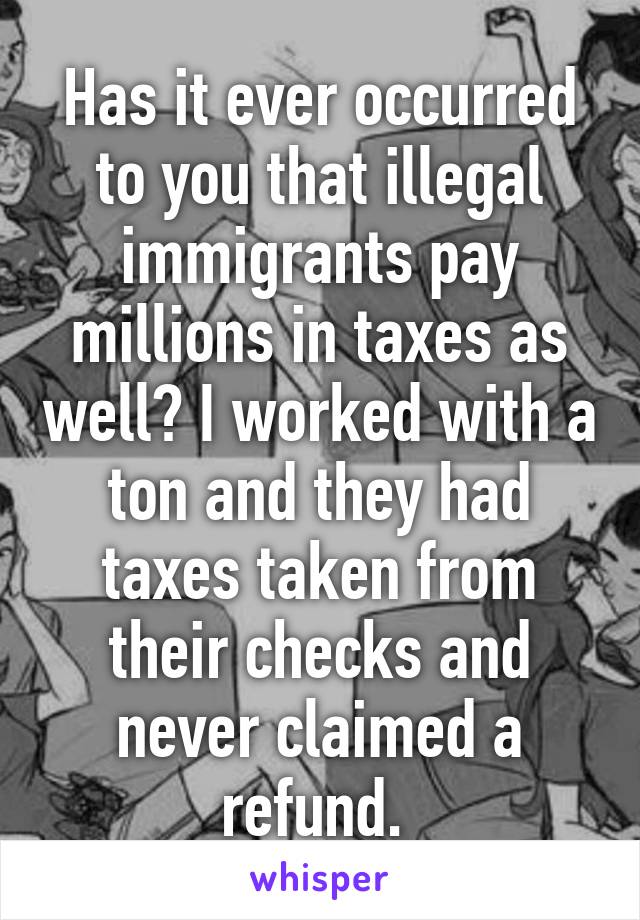 Has it ever occurred to you that illegal immigrants pay millions in taxes as well? I worked with a ton and they had taxes taken from their checks and never claimed a refund. 