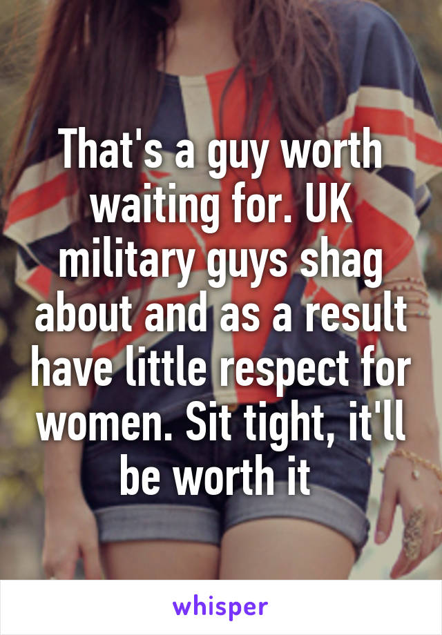 That's a guy worth waiting for. UK military guys shag about and as a result have little respect for women. Sit tight, it'll be worth it 