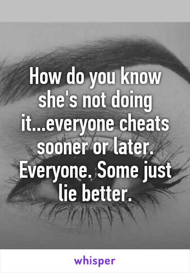 How do you know she's not doing it...everyone cheats sooner or later. Everyone. Some just lie better.