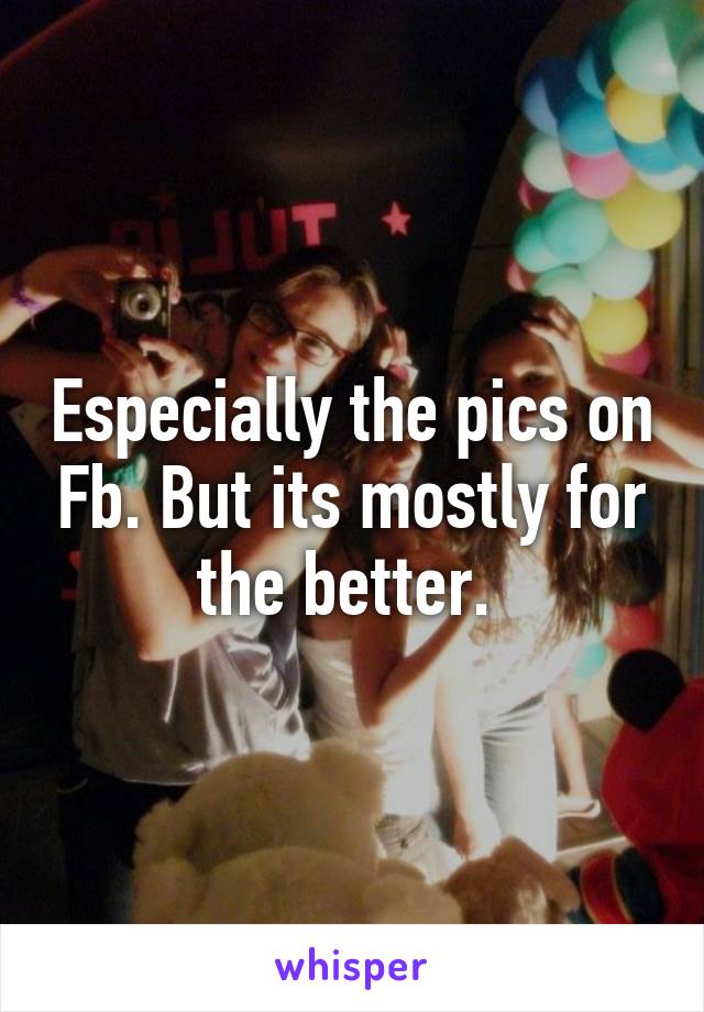 Especially the pics on Fb. But its mostly for the better. 