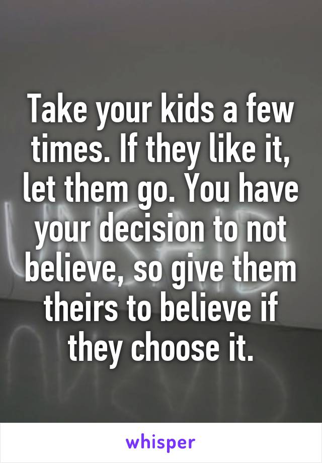 Take your kids a few times. If they like it, let them go. You have your decision to not believe, so give them theirs to believe if they choose it.