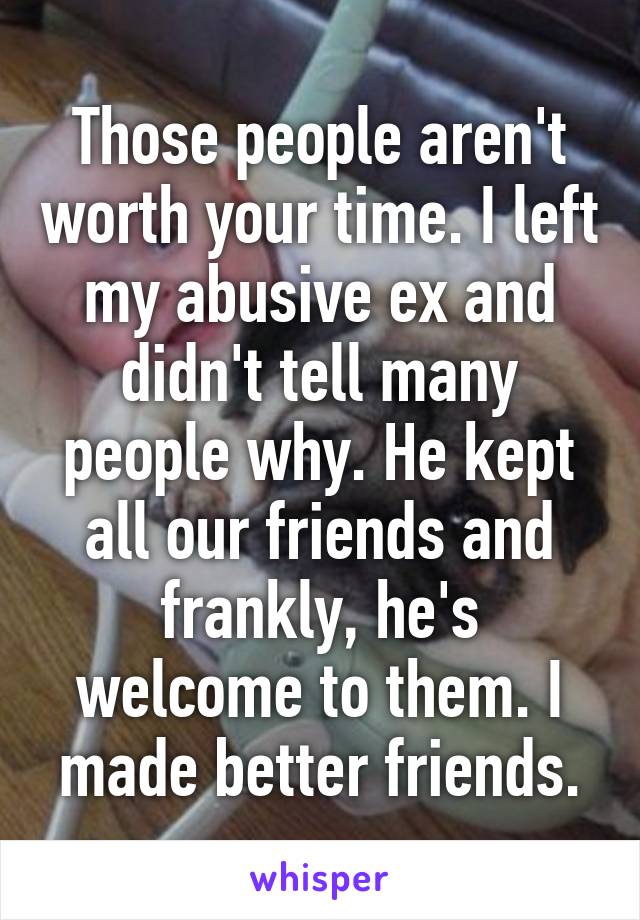 Those people aren't worth your time. I left my abusive ex and didn't tell many people why. He kept all our friends and frankly, he's welcome to them. I made better friends.