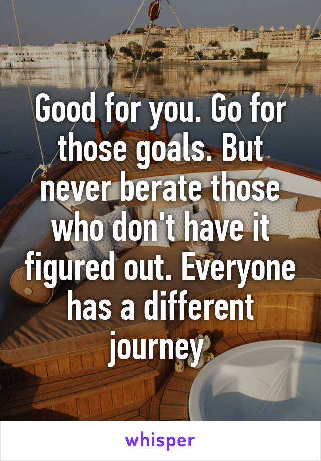 Good for you. Go for those goals. But never berate those who don't have it figured out. Everyone has a different journey 