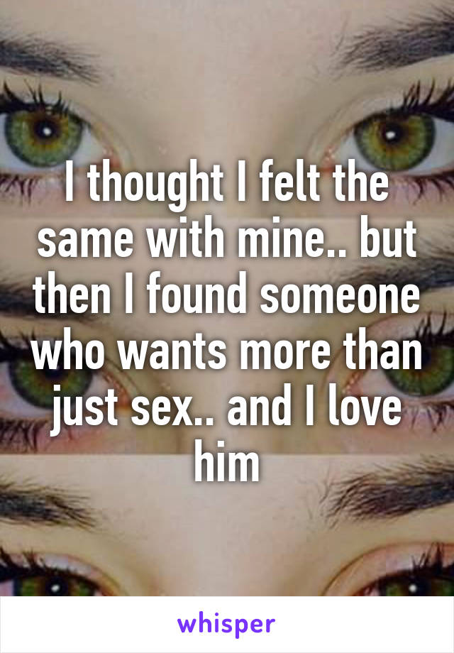 I thought I felt the same with mine.. but then I found someone who wants more than just sex.. and I love him