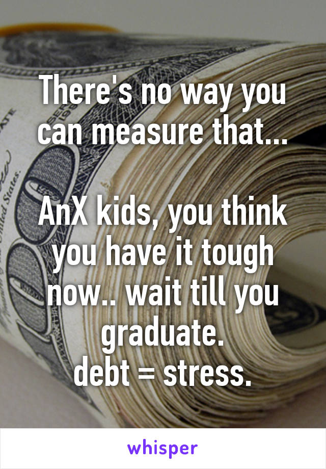 There's no way you can measure that...

AnX kids, you think you have it tough now.. wait till you graduate.
debt = stress.