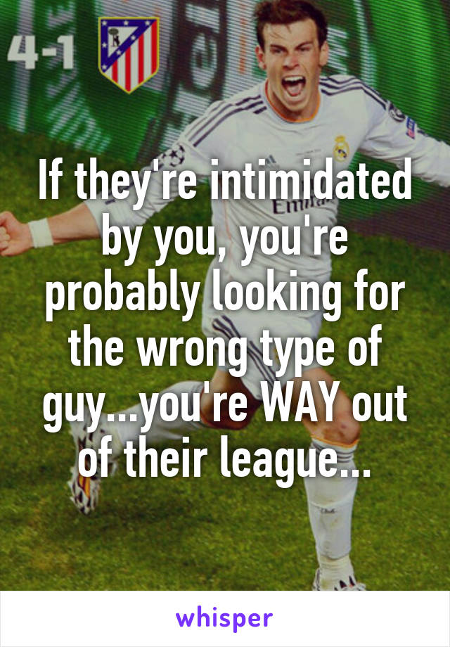 If they're intimidated by you, you're probably looking for the wrong type of guy...you're WAY out of their league...