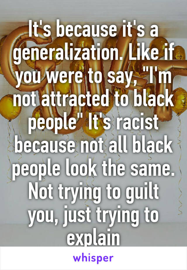 It's because it's a generalization. Like if you were to say, "I'm not attracted to black people" It's racist because not all black people look the same. Not trying to guilt you, just trying to explain