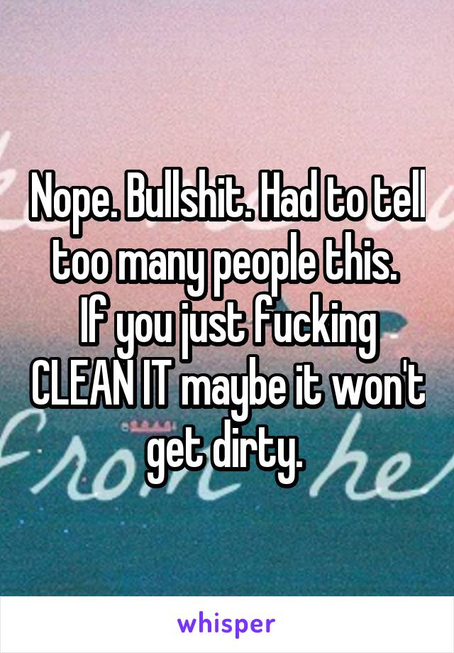 Nope. Bullshit. Had to tell too many people this. 
If you just fucking CLEAN IT maybe it won't get dirty. 