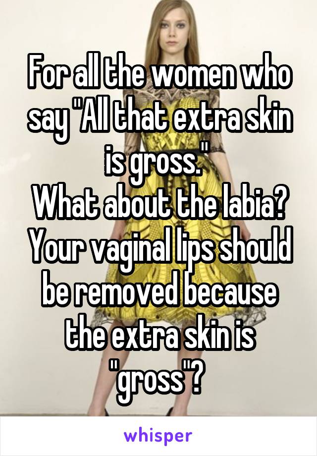 For all the women who say "All that extra skin is gross." 
What about the labia? Your vaginal lips should be removed because the extra skin is "gross"? 