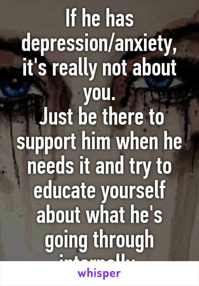 If he has depression/anxiety, it's really not about you.
 Just be there to support him when he needs it and try to educate yourself about what he's going through internally.