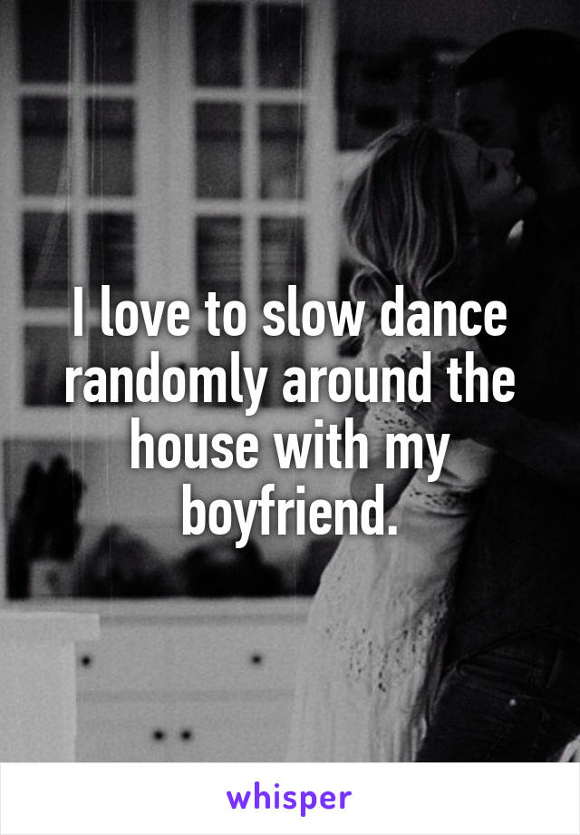 I love to slow dance randomly around the house with my boyfriend.