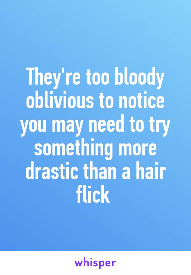 They're too bloody oblivious to notice you may need to try something more drastic than a hair flick 