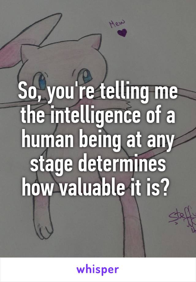 So, you're telling me the intelligence of a human being at any stage determines how valuable it is? 