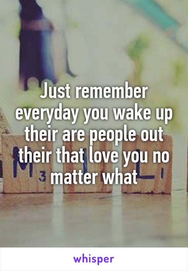 Just remember everyday you wake up their are people out their that love you no matter what