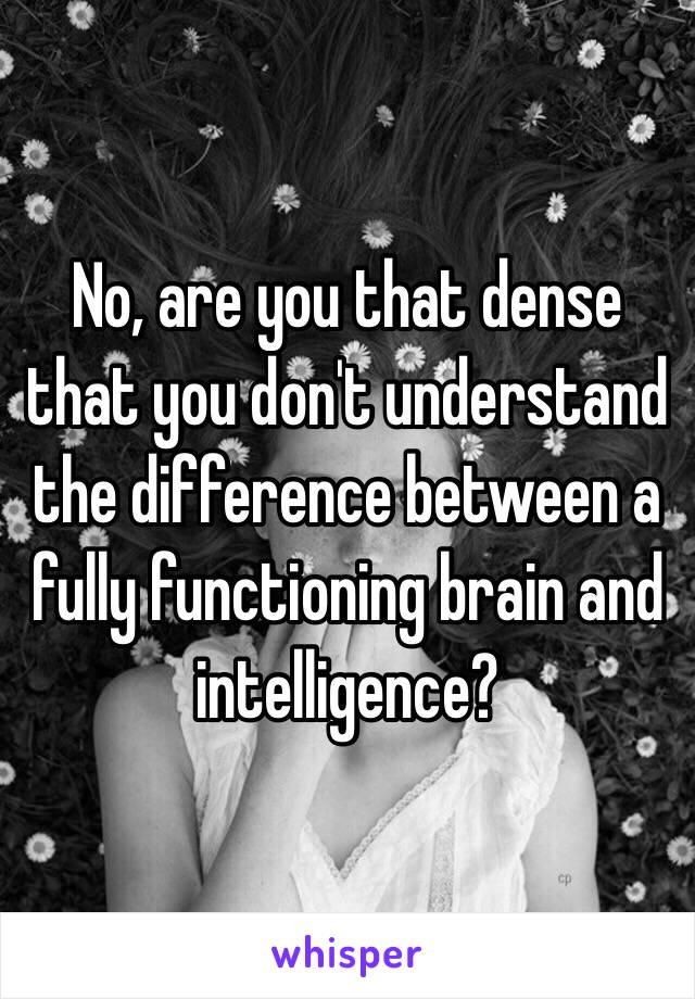 No, are you that dense that you don't understand the difference between a fully functioning brain and intelligence? 