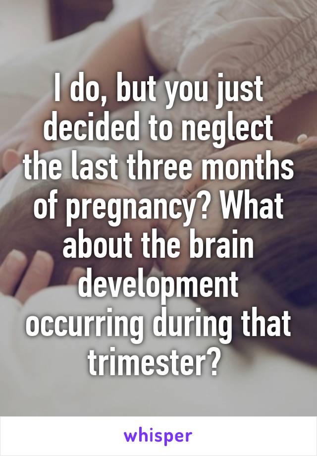 I do, but you just decided to neglect the last three months of pregnancy? What about the brain development occurring during that trimester? 