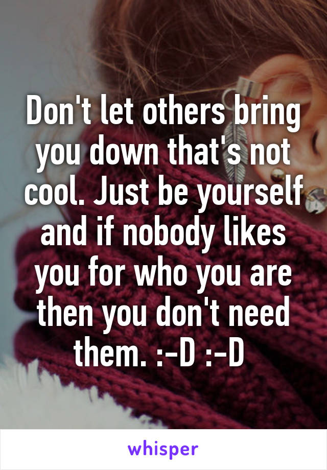 Don't let others bring you down that's not cool. Just be yourself and if nobody likes you for who you are then you don't need them. :-D :-D 