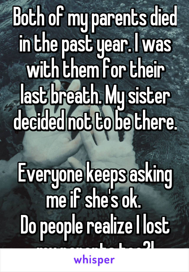 Both of my parents died in the past year. I was with them for their last breath. My sister decided not to be there. 
Everyone keeps asking me if she's ok. 
Do people realize I lost my parents too?!