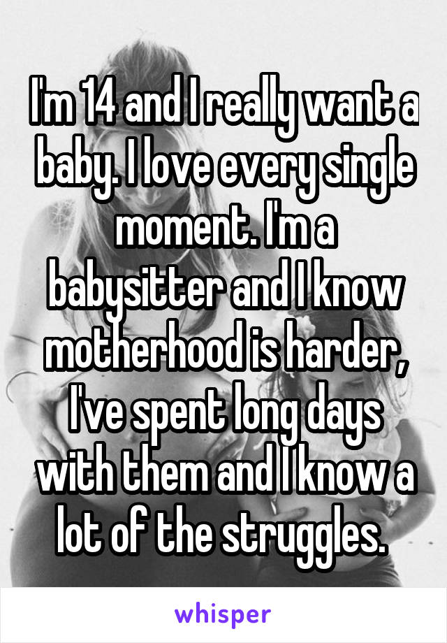 I'm 14 and I really want a baby. I love every single moment. I'm a babysitter and I know motherhood is harder, I've spent long days with them and I know a lot of the struggles. 