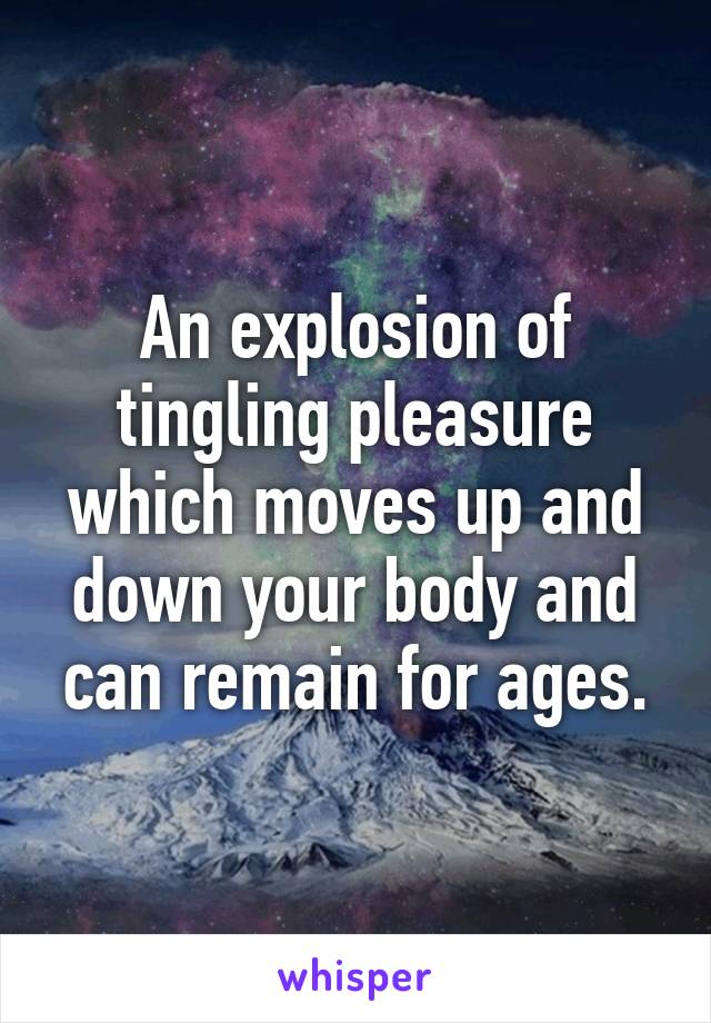 An explosion of tingling pleasure which moves up and down your body and can remain for ages.