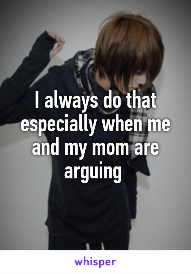 I always do that especially when me and my mom are arguing 