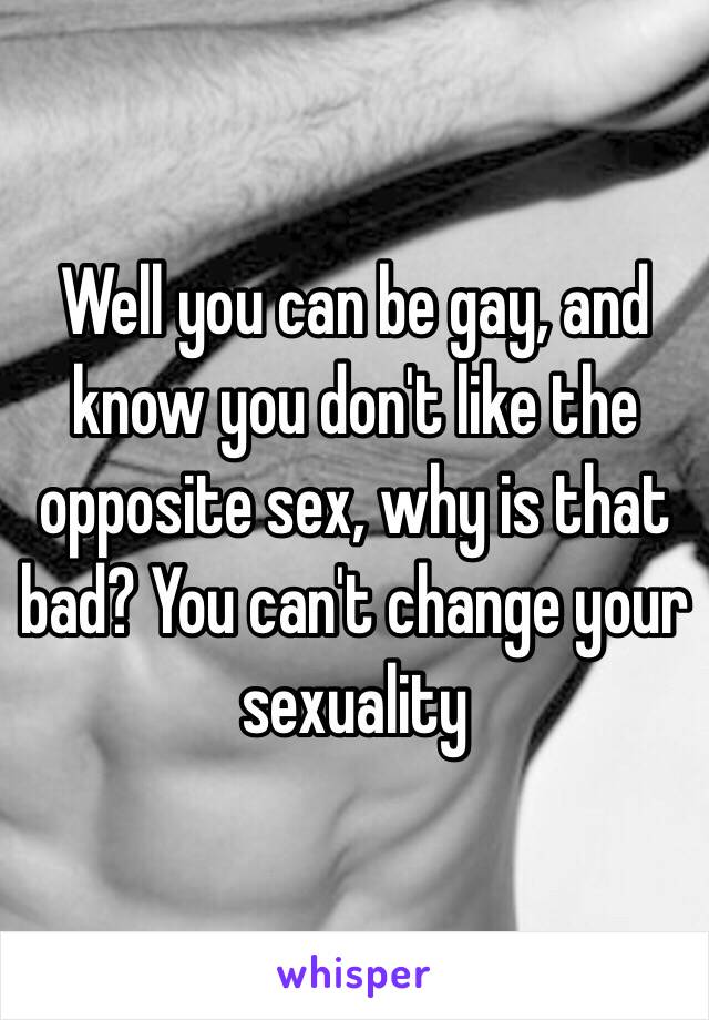 Well you can be gay, and know you don't like the opposite sex, why is that bad? You can't change your sexuality 