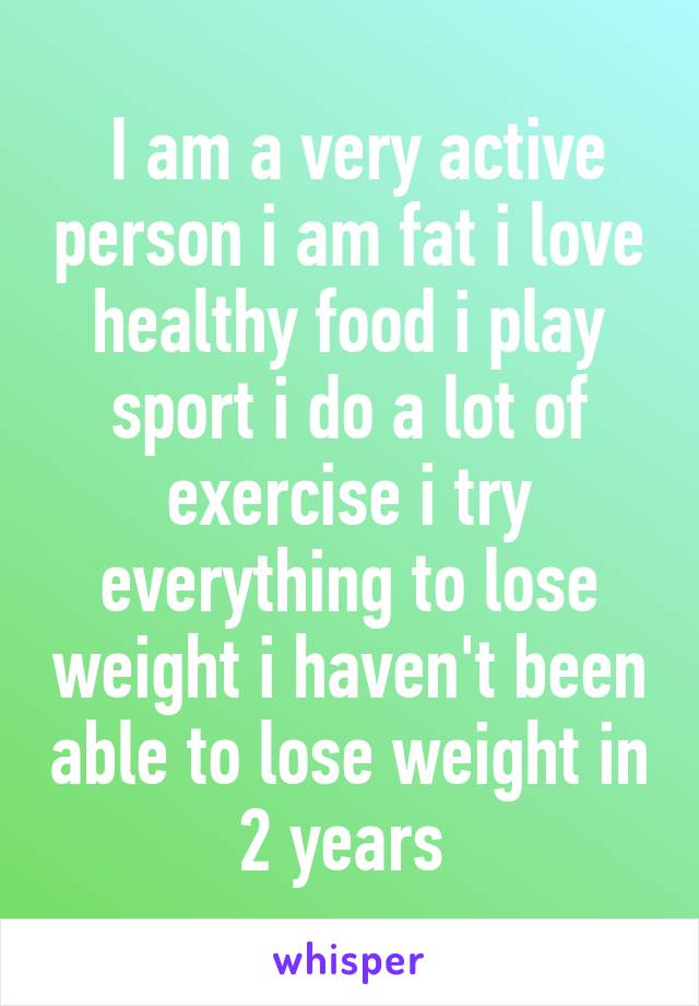  I am a very active person i am fat i love healthy food i play sport i do a lot of exercise i try everything to lose weight i haven't been able to lose weight in 2 years 