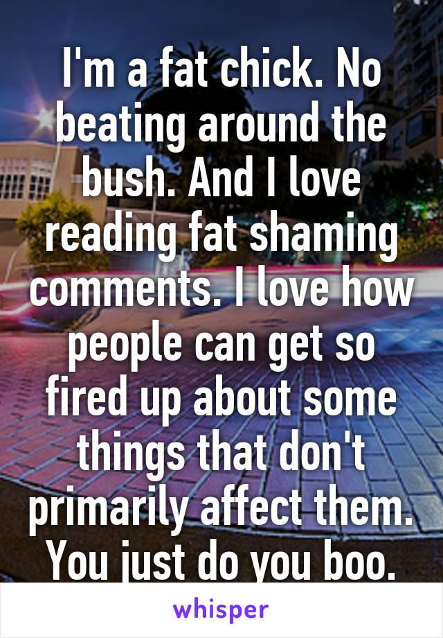 I'm a fat chick. No beating around the bush. And I love reading fat shaming comments. I love how people can get so fired up about some things that don't primarily affect them. You just do you boo.