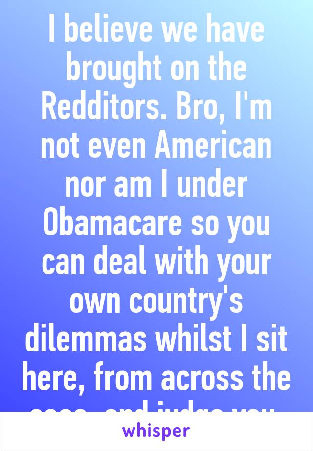 I believe we have brought on the Redditors. Bro, I'm not even American nor am I under Obamacare so you can deal with your own country's dilemmas whilst I sit here, from across the seas, and judge you.
