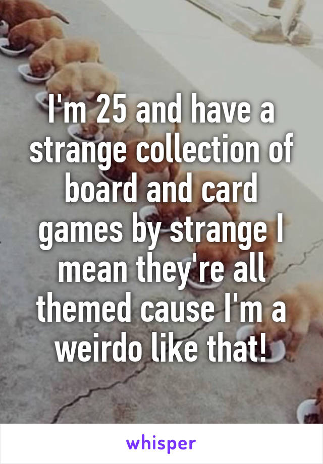 I'm 25 and have a strange collection of board and card games by strange I mean they're all themed cause I'm a weirdo like that!