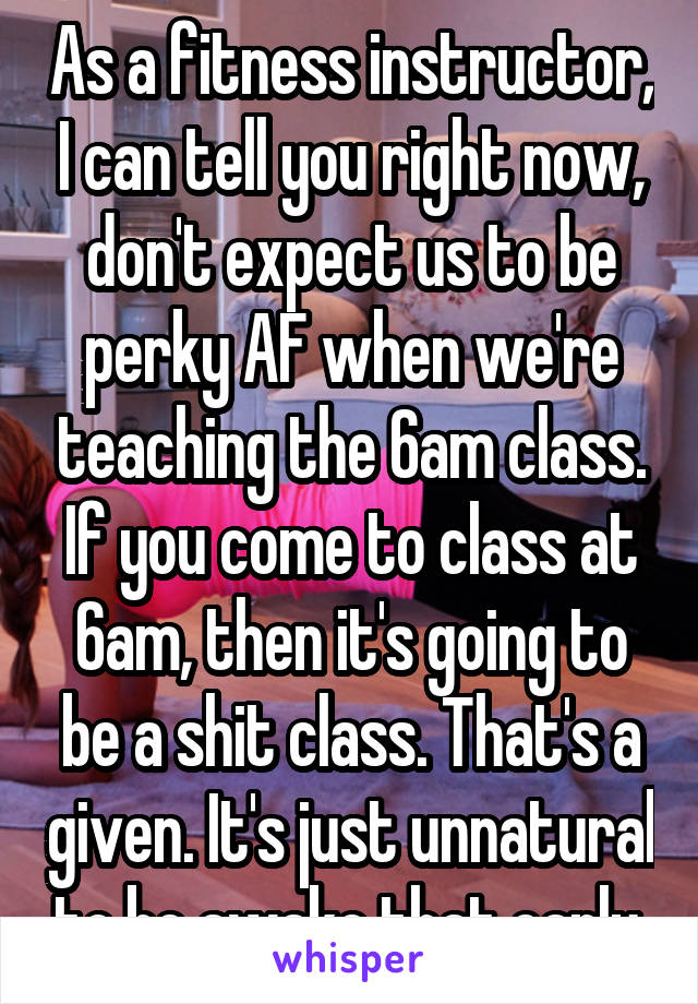 As a fitness instructor, I can tell you right now, don't expect us to be perky AF when we're teaching the 6am class. If you come to class at 6am, then it's going to be a shit class. That's a given. It's just unnatural to be awake that early.