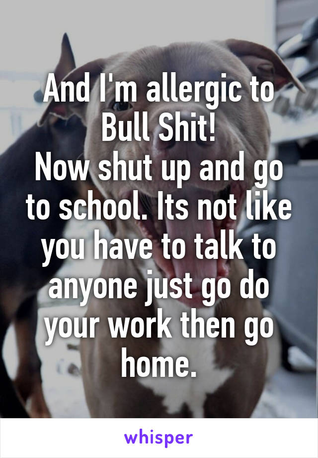 And I'm allergic to Bull Shit!
Now shut up and go to school. Its not like you have to talk to anyone just go do your work then go home.