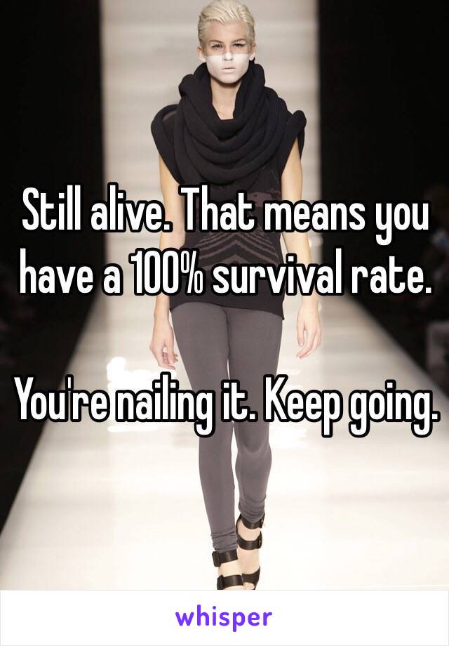 Still alive. That means you have a 100% survival rate. 

You're nailing it. Keep going. 
