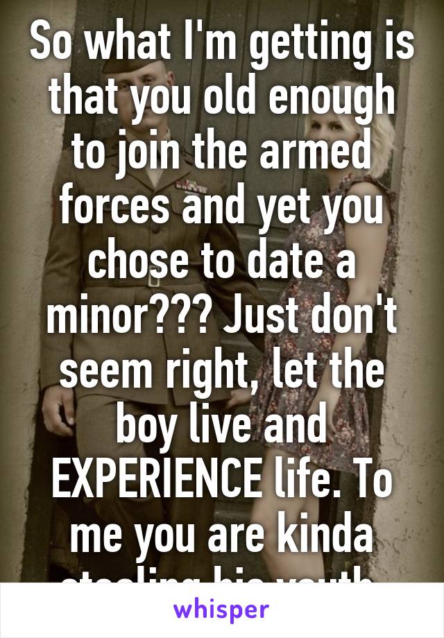 So what I'm getting is that you old enough to join the armed forces and yet you chose to date a minor??? Just don't seem right, let the boy live and EXPERIENCE life. To me you are kinda stealing his youth 