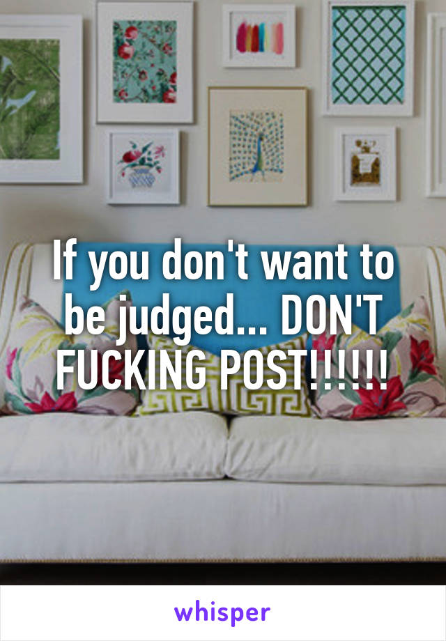 If you don't want to be judged... DON'T FUCKING POST!!!!!!