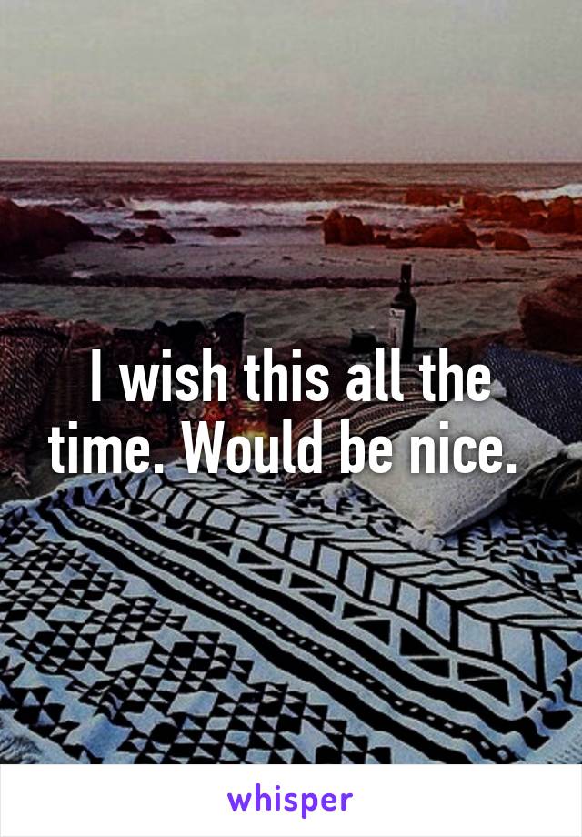 I wish this all the time. Would be nice. 