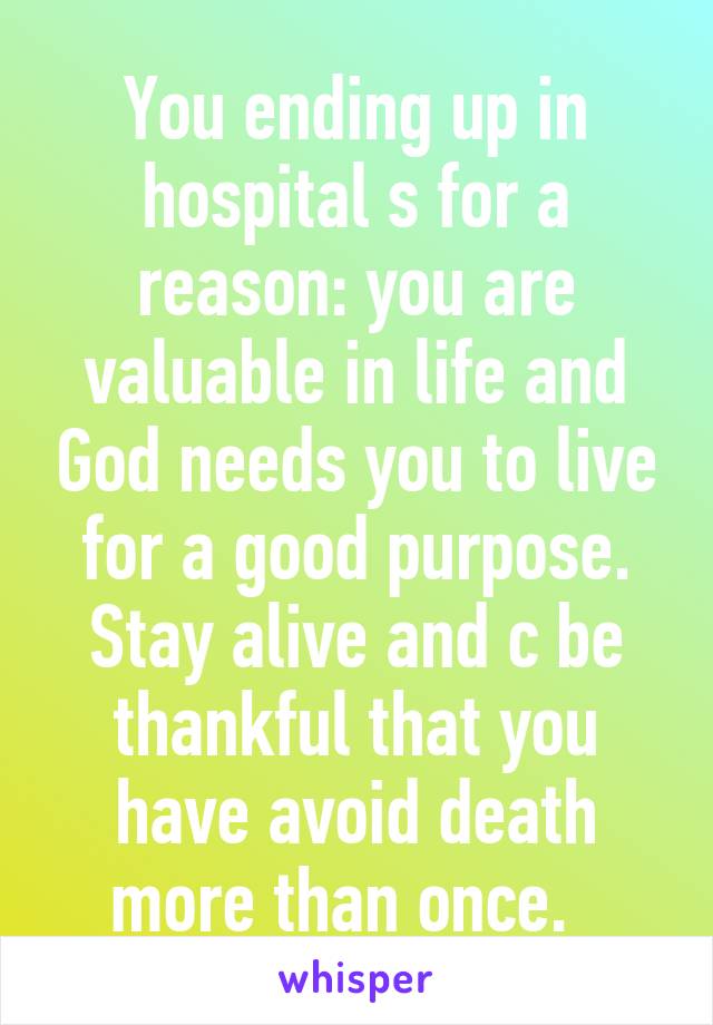 You ending up in hospital s for a reason: you are valuable in life and God needs you to live for a good purpose. Stay alive and c be thankful that you have avoid death more than once.  