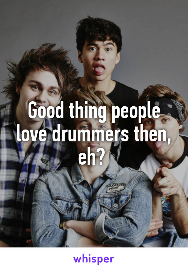 Good thing people love drummers then, eh? 